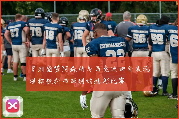 亨利盛赞阿森纳与马竞次回合表现堪称教科书级别的精彩比赛
