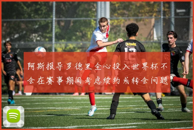 阿斯报导罗德里全心投入世界杯不会在赛事期间考虑续约或转会问题