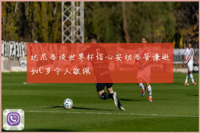 达尼洛谈世界杯信心安切洛蒂谦逊如C罗令人敬佩