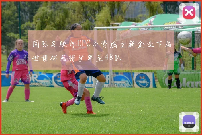 国际足联与EFC合资成立新企业下届世俱杯或将扩军至48队