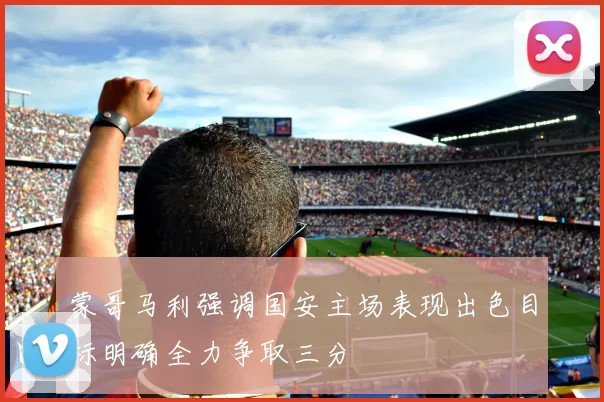 蒙哥马利强调国安主场表现出色目标明确全力争取三分