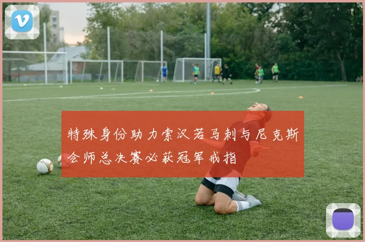 特殊身份助力索汉若马刺与尼克斯会师总决赛必获冠军戒指