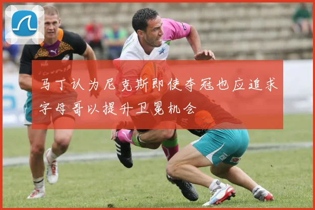 马丁认为尼克斯即使夺冠也应追求字母哥以提升卫冕机会