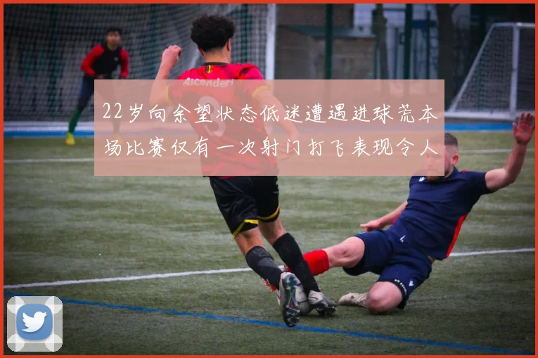 22岁向余望状态低迷遭遇进球荒本场比赛仅有一次射门打飞表现令人失望