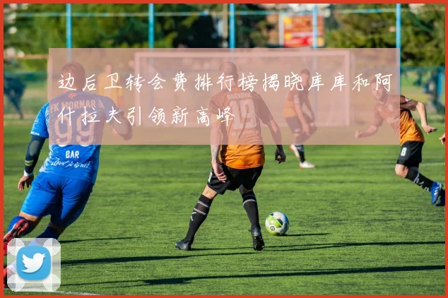 边后卫转会费排行榜揭晓库库和阿什拉夫引领新高峰