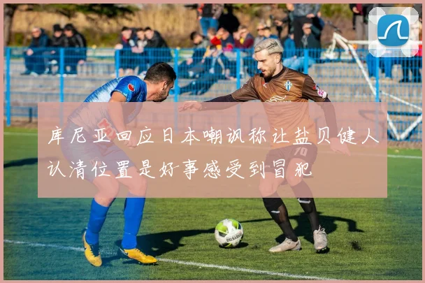 库尼亚回应日本嘲讽称让盐贝健人认清位置是好事感受到冒犯