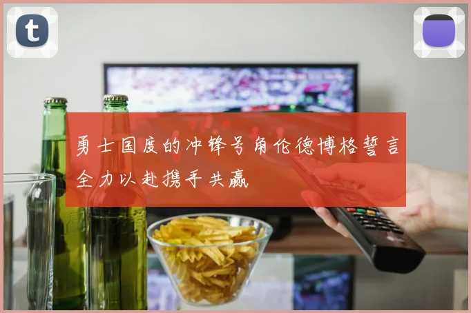 勇士国度的冲锋号角伦德博格誓言全力以赴携手共赢