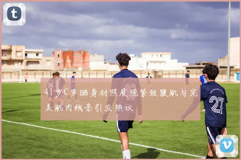 41岁C罗晒身材照展现紧致腹肌与完美肌肉线条引发热议