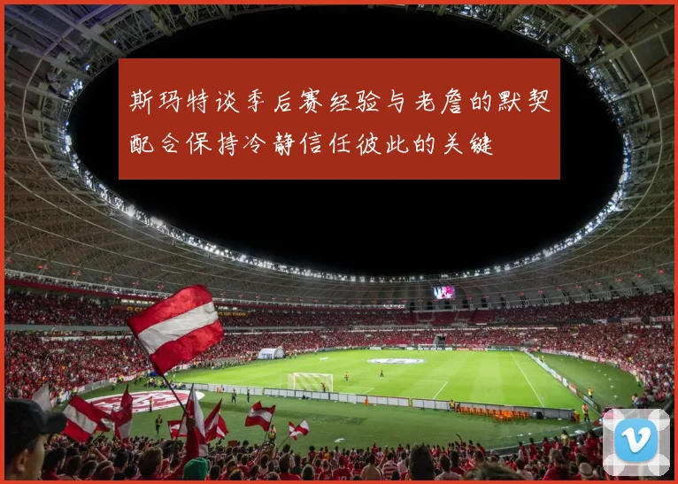 斯玛特谈季后赛经验与老詹的默契配合保持冷静信任彼此的关键