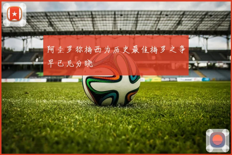 阿圭罗称梅西为历史最佳梅罗之争早已见分晓